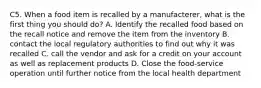 C5. When a food item is recalled by a manufacterer, what is the first thing you should do? A. Identify the recalled food based on the recall notice and remove the item from the inventory B. contact the local regulatory authorities to find out why it was recalled C. call the vendor and ask for a credit on your account as well as replacement products D. Close the food-service operation until further notice from the local health department