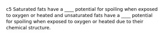 c5 Saturated fats have a ____ potential for spoiling when exposed to oxygen or heated and unsaturated fats have a ____ potential for spoiling when exposed to oxygen or heated due to their chemical structure.