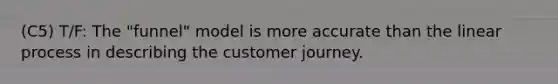 (C5) T/F: The "funnel" model is more accurate than the linear process in describing the customer journey.