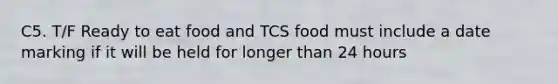 C5. T/F Ready to eat food and TCS food must include a date marking if it will be held for longer than 24 hours