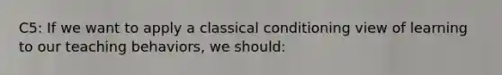 C5: If we want to apply a classical conditioning view of learning to our teaching​ behaviors, we​ should: