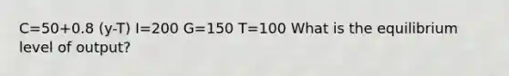 C=50+0.8 (y-T) I=200 G=150 T=100 What is the equilibrium level of output?