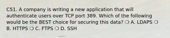 C51. A company is writing a new application that will authenticate users over TCP port 389. Which of the following would be the BEST choice for securing this data? ❍ A. LDAPS ❍ B. HTTPS ❍ C. FTPS ❍ D. SSH