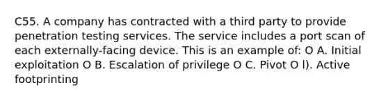 C55. A company has contracted with a third party to provide penetration testing services. The service includes a port scan of each externally-facing device. This is an example of: O A. Initial exploitation O B. Escalation of privilege O C. Pivot O l). Active footprinting