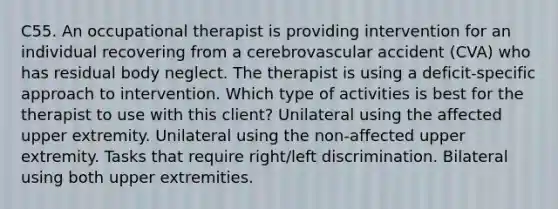 C55. An occupational therapist is providing intervention for an individual recovering from a cerebrovascular accident (CVA) who has residual body neglect. The therapist is using a deficit-specific approach to intervention. Which type of activities is best for the therapist to use with this client? Unilateral using the affected upper extremity. Unilateral using the non-affected upper extremity. Tasks that require right/left discrimination. Bilateral using both upper extremities.