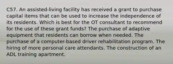 C57. An assisted-living facility has received a grant to purchase capital items that can be used to increase the independence of its residents. Which is best for the OT consultant to recommend for the use of these grant funds? The purchase of adaptive equipment that residents can borrow when needed. The purchase of a computer-based driver rehabilitation program. The hiring of more personal care attendants. The construction of an ADL training apartment.