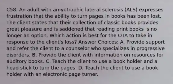 C58. An adult with amyotrophic lateral sclerosis (ALS) expresses frustration that the ability to turn pages in books has been lost. The client states that their collection of classic books provides great pleasure and is saddened that reading print books is no longer an option. Which action is best for the OTA to take in response to the client's loss? Answer Choices: A. Provide support and refer the client to a counselor who specializes in progressive disorders. B. Provide the client with information on resources for auditory books. C. Teach the client to use a book holder and a head stick to turn the pages. D. Teach the client to use a book holder with an electronic page turner.