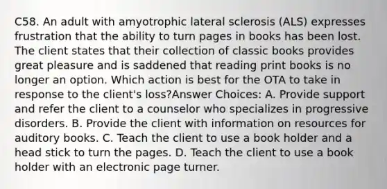 C58. An adult with amyotrophic lateral sclerosis (ALS) expresses frustration that the ability to turn pages in books has been lost. The client states that their collection of classic books provides great pleasure and is saddened that reading print books is no longer an option. Which action is best for the OTA to take in response to the client's loss?Answer Choices: A. Provide support and refer the client to a counselor who specializes in progressive disorders. B. Provide the client with information on resources for auditory books. C. Teach the client to use a book holder and a head stick to turn the pages. D. Teach the client to use a book holder with an electronic page turner.