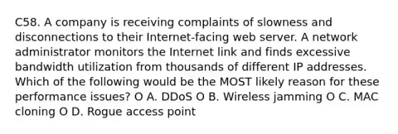 C58. A company is receiving complaints of slowness and disconnections to their Internet-facing web server. A network administrator monitors the Internet link and finds excessive bandwidth utilization from thousands of different IP addresses. Which of the following would be the MOST likely reason for these performance issues? O A. DDoS O B. Wireless jamming O C. MAC cloning O D. Rogue access point