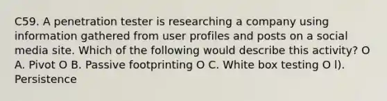 C59. A penetration tester is researching a company using information gathered from user profiles and posts on a social media site. Which of the following would describe this activity? O A. Pivot O B. Passive footprinting O C. White box testing O l). Persistence