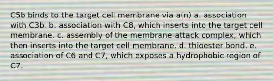 C5b binds to the target cell membrane via a(n) a. association with C3b. b. association with C8, which inserts into the target cell membrane. c. assembly of the membrane-attack complex, which then inserts into the target cell membrane. d. thioester bond. e. association of C6 and C7, which exposes a hydrophobic region of C7.