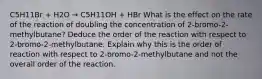 C5H11Br + H2O → C5H11OH + HBr What is the effect on the rate of the reaction of doubling the concentration of 2-bromo-2-methylbutane? Deduce the order of the reaction with respect to 2-bromo-2-methylbutane. Explain why this is the order of reaction with respect to 2-bromo-2-methylbutane and not the overall order of the reaction.