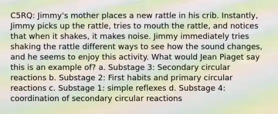 C5RQ: Jimmy's mother places a new rattle in his crib. Instantly, Jimmy picks up the rattle, tries to mouth the rattle, and notices that when it shakes, it makes noise. Jimmy immediately tries shaking the rattle different ways to see how the sound changes, and he seems to enjoy this activity. What would Jean Piaget say this is an example of? a. Substage 3: Secondary circular reactions b. Substage 2: First habits and primary circular reactions c. Substage 1: simple reflexes d. Substage 4: coordination of secondary circular reactions