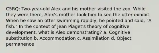 C5RQ: Two-year-old Alex and his mother visited the zoo. While they were there, Alex's mother took him to see the otter exhibit. When he saw an otter swimming rapidly, he pointed and said, "A fish." In the context of Jean Piaget's theory of cognitive development, what is Alex demonstrating? a. Cognitive substitution b. Accommodation c. Assimilation d. Object permanence