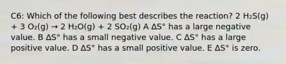 C6: Which of the following best describes the reaction? 2 H₂S(g) + 3 O₂(g) → 2 H₂O(g) + 2 SO₂(g) A ∆S° has a large negative value. B ∆S° has a small negative value. C ∆S° has a large positive value. D ∆S° has a small positive value. E ∆S° is zero.