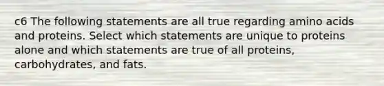 c6 The following statements are all true regarding amino acids and proteins. Select which statements are unique to proteins alone and which statements are true of all proteins, carbohydrates, and fats.