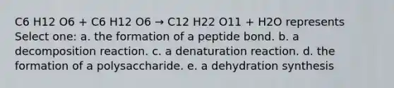 C6 H12 O6 + C6 H12 O6 → C12 H22 O11 + H2O represents Select one: a. the formation of a peptide bond. b. a decomposition reaction. c. a denaturation reaction. d. the formation of a polysaccharide. e. a dehydration synthesis