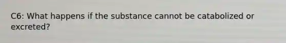 C6: What happens if the substance cannot be catabolized or excreted?