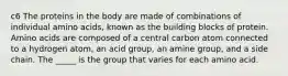 c6 The proteins in the body are made of combinations of individual amino acids, known as the building blocks of protein. Amino acids are composed of a central carbon atom connected to a hydrogen atom, an acid group, an amine group, and a side chain. The _____ is the group that varies for each amino acid.