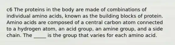 c6 The proteins in the body are made of combinations of individual amino acids, known as the building blocks of protein. Amino acids are composed of a central carbon atom connected to a hydrogen atom, an acid group, an amine group, and a side chain. The _____ is the group that varies for each amino acid.