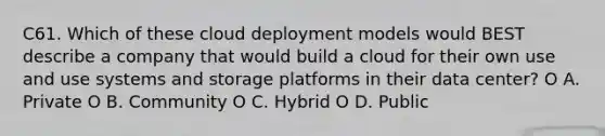 C61. Which of these cloud deployment models would BEST describe a company that would build a cloud for their own use and use systems and storage platforms in their data center? O A. Private O B. Community O C. Hybrid O D. Public