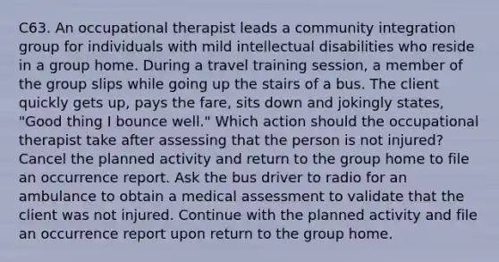 C63. An occupational therapist leads a community integration group for individuals with mild intellectual disabilities who reside in a group home. During a travel training session, a member of the group slips while going up the stairs of a bus. The client quickly gets up, pays the fare, sits down and jokingly states, "Good thing I bounce well." Which action should the occupational therapist take after assessing that the person is not injured? Cancel the planned activity and return to the group home to file an occurrence report. Ask the bus driver to radio for an ambulance to obtain a medical assessment to validate that the client was not injured. Continue with the planned activity and file an occurrence report upon return to the group home.