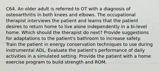 C64. An older adult is referred to OT with a diagnosis of osteoarthritis in both knees and elbows. The occupational therapist interviews the patient and learns that the patient desires to return home to live alone independently in a bi-level home. Which should the therapist do next? Provide suggestions for adaptations to the patient's bathroom to increase safety. Train the patient in energy conservation techniques to use during instrumental ADL. Evaluate the patient's performance of daily activities in a simulated setting. Provide the patient with a home exercise program to build strength and ROM.