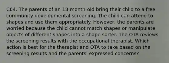 C64. The parents of an 18-month-old bring their child to a free community developmental screening. The child can attend to shapes and use them appropriately. However, the parents are worried because the child cannot match shapes or manipulate objects of different shapes into a shape sorter. The OTA reviews the screening results with the occupational therapist. Which action is best for the therapist and OTA to take based on the screening results and the parents' expressed concerns?