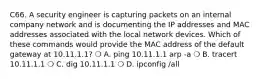 C66. A security engineer is capturing packets on an internal company network and is documenting the IP addresses and MAC addresses associated with the local network devices. Which of these commands would provide the MAC address of the default gateway at 10.11.1.1? ❍ A. ping 10.11.1.1 arp -a ❍ B. tracert 10.11.1.1 ❍ C. dig 10.11.1.1 ❍ D. ipconfig /all