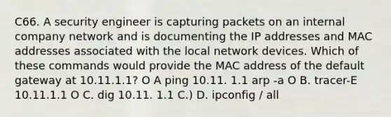 C66. A security engineer is capturing packets on an internal company network and is documenting the IP addresses and MAC addresses associated with the local network devices. Which of these commands would provide the MAC address of the default gateway at 10.11.1.1? O A ping 10.11. 1.1 arp -a O B. tracer-E 10.11.1.1 O C. dig 10.11. 1.1 C.) D. ipconfig / all