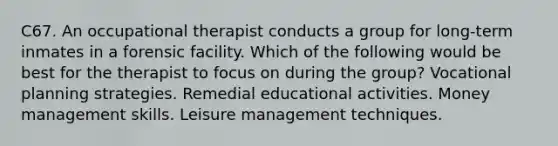 C67. An occupational therapist conducts a group for long-term inmates in a forensic facility. Which of the following would be best for the therapist to focus on during the group? Vocational planning strategies. Remedial educational activities. Money management skills. Leisure management techniques.