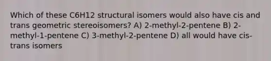 Which of these C6H12 structural isomers would also have cis and trans geometric stereoisomers? A) 2-methyl-2-pentene B) 2-methyl-1-pentene C) 3-methyl-2-pentene D) all would have cis-trans isomers