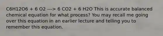 C6H12O6 + 6 O2 ---> 6 CO2 + 6 H2O This is accurate balanced chemical equation for what process? You may recall me going over this equation in an earlier lecture and telling you to remember this equation.