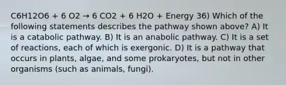 C6H12O6 + 6 O2 → 6 CO2 + 6 H2O + Energy 36) Which of the following statements describes the pathway shown above? A) It is a catabolic pathway. B) It is an anabolic pathway. C) It is a set of reactions, each of which is exergonic. D) It is a pathway that occurs in plants, algae, and some prokaryotes, but not in other organisms (such as animals, fungi).