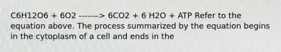 C6H12O6 + 6O2 -------> 6CO2 + 6 H2O + ATP Refer to the equation above. The process summarized by the equation begins in the cytoplasm of a cell and ends in the