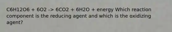 C6H12O6 + 6O2 -> 6CO2 + 6H2O + energy Which reaction component is the reducing agent and which is the oxidizing agent?