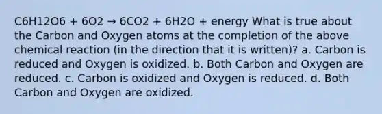 C6H12O6 + 6O2 → 6CO2 + 6H2O + energy What is true about the Carbon and Oxygen atoms at the completion of the above chemical reaction (in the direction that it is written)? a. Carbon is reduced and Oxygen is oxidized. b. Both Carbon and Oxygen are reduced. c. Carbon is oxidized and Oxygen is reduced. d. Both Carbon and Oxygen are oxidized.