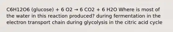 C6H12O6 (glucose) + 6 O2 → 6 CO2 + 6 H2O Where is most of the water in this reaction produced? during fermentation in <a href='https://www.questionai.com/knowledge/k57oGBr0HP-the-electron-transport-chain' class='anchor-knowledge'>the electron transport chain</a> during glycolysis in the citric acid cycle