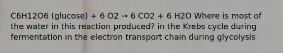 C6H12O6 (glucose) + 6 O2 → 6 CO2 + 6 H2O Where is most of the water in this reaction produced? in the Krebs cycle during fermentation in the electron transport chain during glycolysis