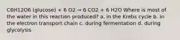 C6H12O6 (glucose) + 6 O2 → 6 CO2 + 6 H2O Where is most of the water in this reaction produced? a. in the Krebs cycle b. in the electron transport chain c. during fermentation d. during glycolysis