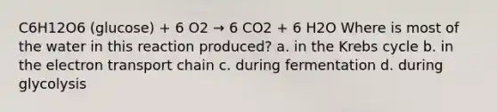 C6H12O6 (glucose) + 6 O2 → 6 CO2 + 6 H2O Where is most of the water in this reaction produced? a. in the Krebs cycle b. in the electron transport chain c. during fermentation d. during glycolysis