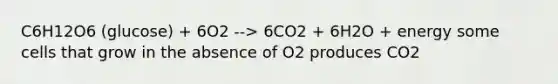 C6H12O6 (glucose) + 6O2 --> 6CO2 + 6H2O + energy some cells that grow in the absence of O2 produces CO2