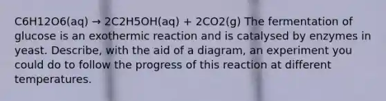 C6H12O6(aq) → 2C2Η5ΟΗ(aq) + 2CO2(g) The fermentation of glucose is an exothermic reaction and is catalysed by enzymes in yeast. Describe, with the aid of a diagram, an experiment you could do to follow the progress of this reaction at different temperatures.