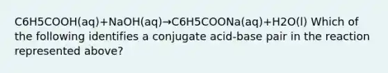 C6H5COOH(aq)+NaOH(aq)→C6H5COONa(aq)+H2O(l) Which of the following identifies a conjugate acid-base pair in the reaction represented above?