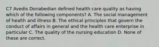 C7 Avedis Donabedian defined health care quality as having which of the following components? A. The social management of health and illness B. The ethical principles that govern the conduct of affairs in general and the health care enterprise in particular C. The quality of the nursing education D. None of these are correct.