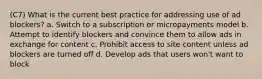 (C7) What is the current best practice for addressing use of ad blockers? a. Switch to a subscription or micropayments model b. Attempt to identify blockers and convince them to allow ads in exchange for content c. Prohibit access to site content unless ad blockers are turned off d. Develop ads that users won't want to block