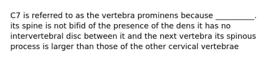 C7 is referred to as the vertebra prominens because __________. its spine is not bifid of the presence of the dens it has no intervertebral disc between it and the next vertebra its spinous process is larger than those of the other cervical vertebrae