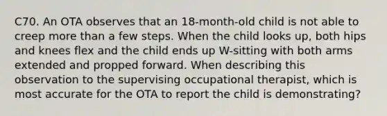 C70. An OTA observes that an 18-month-old child is not able to creep more than a few steps. When the child looks up, both hips and knees flex and the child ends up W-sitting with both arms extended and propped forward. When describing this observation to the supervising occupational therapist, which is most accurate for the OTA to report the child is demonstrating?