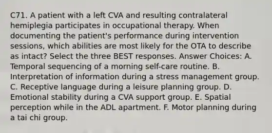 C71. A patient with a left CVA and resulting contralateral hemiplegia participates in occupational therapy. When documenting the patient's performance during intervention sessions, which abilities are most likely for the OTA to describe as intact? Select the three BEST responses. Answer Choices: A. Temporal sequencing of a morning self-care routine. B. Interpretation of information during a stress management group. C. Receptive language during a leisure planning group. D. Emotional stability during a CVA support group. E. Spatial perception while in the ADL apartment. F. Motor planning during a tai chi group.