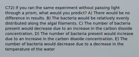 C72) If you ran the same experiment without passing light through a prism, what would you predict? A) There would be no difference in results. B) The bacteria would be relatively evenly distributed along the algal filaments. C) The number of bacteria present would decrease due to an increase in the carbon dioxide concentration. D) The number of bacteria present would increase due to an increase in the carbon dioxide concentration. E) The number of bacteria would decrease due to a decrease in the temperature of the water